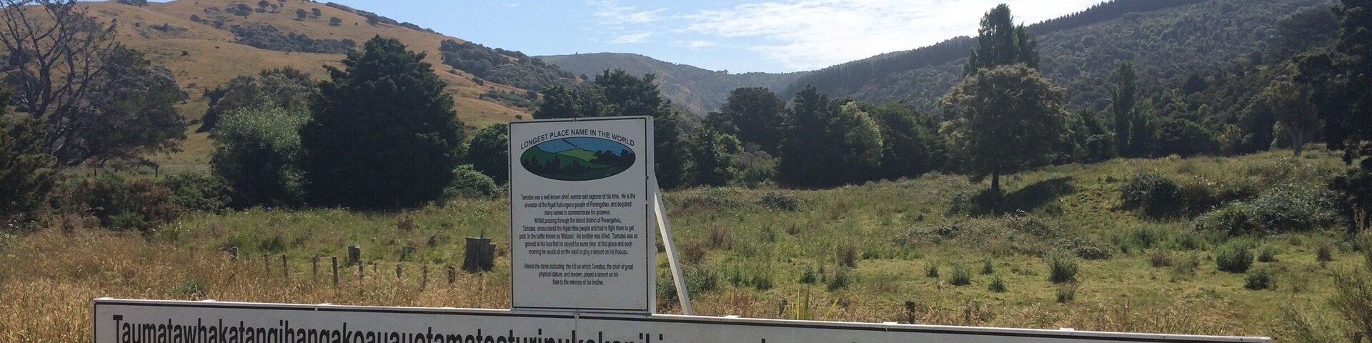Longest place name. South of Waipukurau.
Near Porangahau in Hawke’s Bay is an unassuming hill known as "Taumata whakatangi hangakoauau o tamatea turi pukakapiki maunga horo nuku pokai whenua kitanatahu", which translates into English as "the place where Tamatea, the man with the big knees, who slid, climbed and swallowed mountains, known as 'landeater’, played his flute to his loved one." Locals simply call it Taumata Hill.
Tamatea was a famous chief and warrior. One day, while travelling through the back of Porangahau, he encountered another tribe and had to fight them to get past. During the fight his brother was killed. Tamatea was so grieved over the loss of his brother that he stayed at the battle site for some days. Each morning he would sit on the hill and play a lament on what is called the koauau or Maori flute.